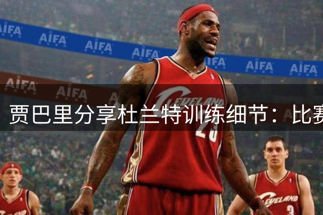 贾巴里分享杜兰特训练细节：比赛式高强度